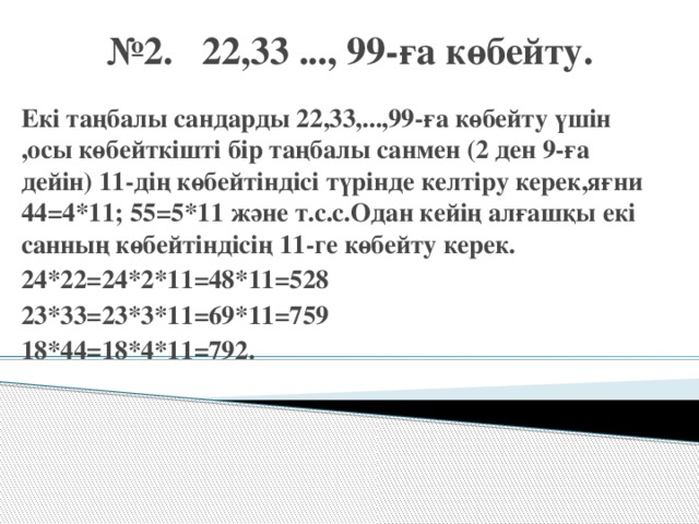 № 2. 22,33 ..., 99-ға көбейту. Екі таңбалы сандарды 22,33,...,99-ға көбейту үшін ,осы көбейткішті бір таңбалы санмен (2 ден 9-ға дейін) 11-дің көбейтіндісі түрінде келтіру керек,яғни 44=4*11; 55=5*11 және т.с.с.Одан кейің алғашқы екі санның көбейтіндісің 11-ге көбейту керек. 24*22=24*2*11=48*11=528 23*33=23*3*11=69*11=759 18*44=18*4*11=792.