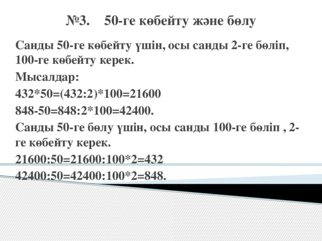 № 3. 50-ге көбейту және бөлу Санды 50-ге көбейту үшін, осы санды 2-ге бөліп, 100-ге көбейту керек. Мысалдар: 432*50=(432:2)*100=21600 848-50=848:2*100=42400. Санды 50-ге бөлу үшін, осы санды 100-ге бөліп , 2-ге көбейту керек. 21600:50=21600:100*2=432 42400:50=42400:100*2=848.