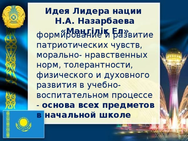 Идея Лидера нации Н.А. Назарбаева «Мәңгілік Ел» формирование и развитие патриотических чувств, морально- нравственных норм, толерантности, физического и духовного развития в учебно-воспитательном процессе - основа всех предметов в начальной школе