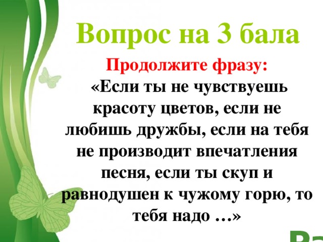 Вопрос на 3 бала Продолжите фразу:  «Если ты не чувствуешь красоту цветов, если не любишь дружбы, если на тебя не производит впечатления песня, если ты скуп и равнодушен к чужому горю, то тебя надо …»