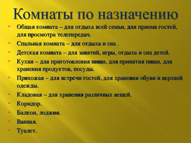 Общая комната – для отдыха всей семьи, для приема гостей, для просмотра телепередач. Спальная комната – для отдыха и сна . Детская комната – для занятий, игры, отдыха и сна детей. Кухня – для приготовления пищи, для принятия пищи, для хранения продуктов, посуды. Прихожая – для встречи гостей, для хранения обуви и верхней одежды. Кладовая – для хранения различных вещей. Коридор. Балкон, лоджия. Ванная. Туалет.