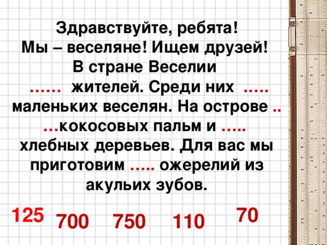 Здравствуйте, ребята!  Мы – веселяне! Ищем друзей!  В стране Веселии   …… жителей. Среди них .…. маленьких веселян. На острове ..… кокосовых пальм и ….. хлебных деревьев. Для вас мы приготовим ….. ожерелий из акульих зубов.    125 70 700 750 110