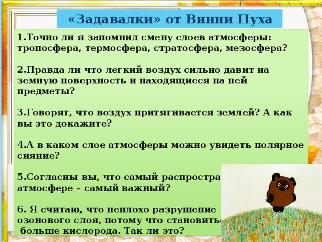 «Задавалки» от Винни Пуха 1.Точно ли я запомнил смену слоев атмосферы: тропосфера, термосфера, стратосфера, мезосфера?   2.Правда ли что легкий воздух сильно давит на земную поверхность и находящиеся на ней предметы?   3.Говорят, что воздух притягивается землей? А как вы это докажите?   4.А в каком слое атмосферы можно увидеть полярное сияние?   5.Согласны вы, что самый распространенный газ в атмосфере – самый важный?   6. Я считаю, что неплохо разрушение  озонового слоя, потому что становиться  больше кислорода. Так ли это?