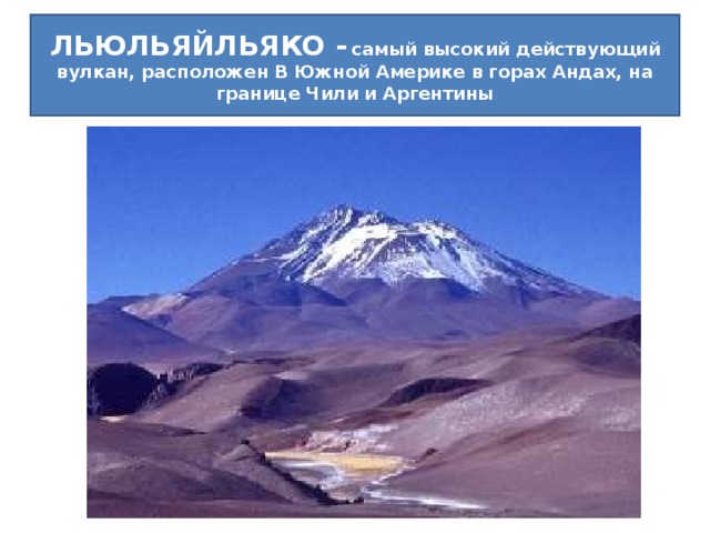 Назовите самый высокий действующий вулкан на Земле. ЛЬЮЛЬЯЙЛЬЯКО -  самый высокий действующий вулкан, расположен В Южной Америке в горах Андах, на границе Чили и Аргентины .