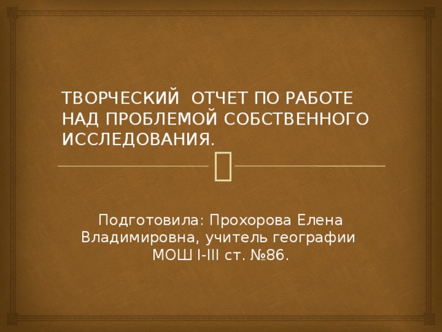 ТВОРЧЕСКИЙ ОТЧЕТ ПО РАБОТЕ НАД ПРОБЛЕМОЙ СОБСТВЕННОГО ИССЛЕДОВАНИЯ. Подготовила: Прохорова Елена Владимировна, учитель географии МОШ I-III ст. №86.