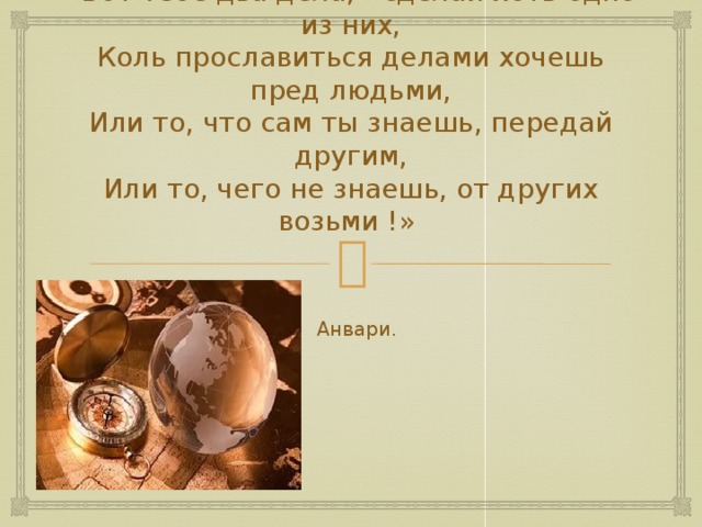 «Вот тебе два дела, - сделай хоть одно из них,  Коль прославиться делами хочешь пред людьми,  Или то, что сам ты знаешь, передай другим,  Или то, чего не знаешь, от других возьми !»  Анвари.