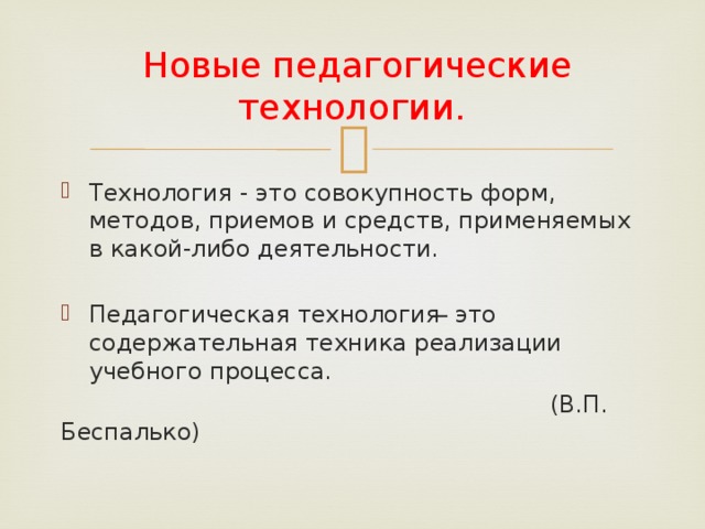   Новые педагогические технологии. Технология - это совокупность форм, методов, приемов и средств, применяемых в какой-либо деятельности. Педагогическая технология ̶ это содержательная техника реализации учебного процесса.  (В.П. Беспалько) 