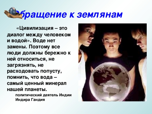 Обращение к землянам  «Цивилизация – это диалог между человеком и водой». Воде нет замены. Поэтому все люди должны бережно к ней относиться, не загрязнять, не расходовать попусту, помнить, что вода – самый ценный минерал нашей планеты. политический деятель Индии Индира Гандия