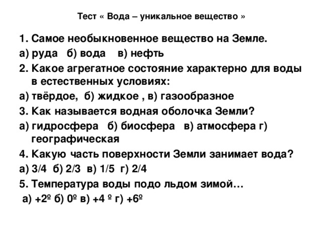 Тест « Вода – уникальное вещество » 1. Самое необыкновенное вещество на Земле. а) руда б) вода в) нефть 2. Какое агрегатное состояние характерно для воды в естественных условиях: а) твёрдое, б) жидкое , в) газообразное 3. Как называется водная оболочка Земли? а) гидросфера б) биосфера в) атмосфера г) географическая 4. Какую часть поверхности Земли занимает вода? а) 3/4 б) 2/3 в) 1/5 г) 2/4 5. Температура воды подо льдом зимой…  а) +2º б) 0º в) +4 º г) +6º