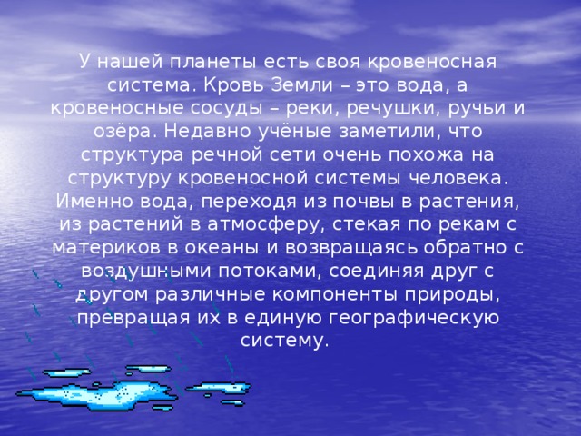 У нашей планеты есть своя кровеносная система. Кровь Земли – это вода, а кровеносные сосуды – реки, речушки, ручьи и озёра. Недавно учёные заметили, что структура речной сети очень похожа на структуру кровеносной системы человека. Именно вода, переходя из почвы в растения, из растений в атмосферу, стекая по рекам с материков в океаны и возвращаясь обратно с воздушными потоками, соединяя друг с другом различные компоненты природы, превращая их в единую географическую систему.