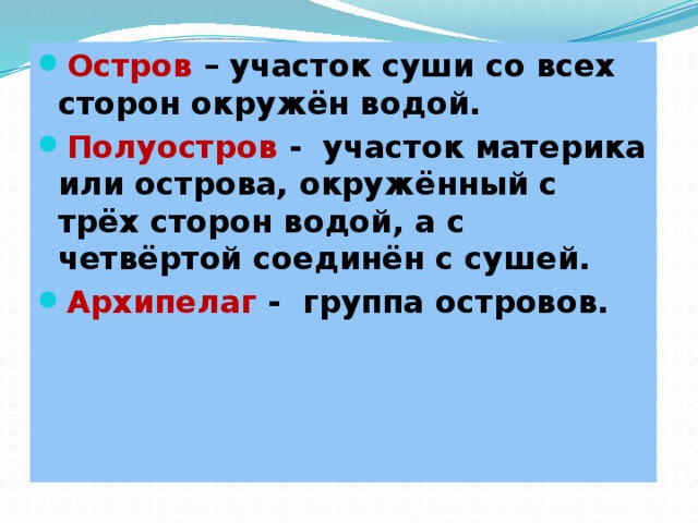 Остров – участок суши со всех сторон окружён водой. Полуостров - участок материка или острова, окружённый с трёх сторон водой, а с четвёртой соединён с сушей. Архипелаг - группа островов.