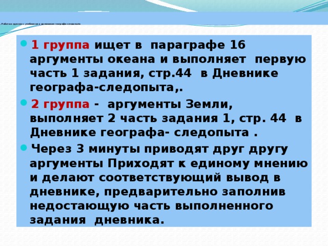 . Работа в группах с учебником и дневником географа-следопыта 1 группа ищет в параграфе 16 аргументы океана и выполняет первую часть 1 задания, стр.44 в Дневнике географа-следопыта,. 2 группа - аргументы Земли, выполняет 2 часть задания 1, стр. 44 в Дневнике географа- следопыта . Через 3 минуты приводят друг другу аргументы Приходят к единому мнению и делают соответствующий вывод в дневнике, предварительно заполнив недостающую часть выполненного задания дневника.