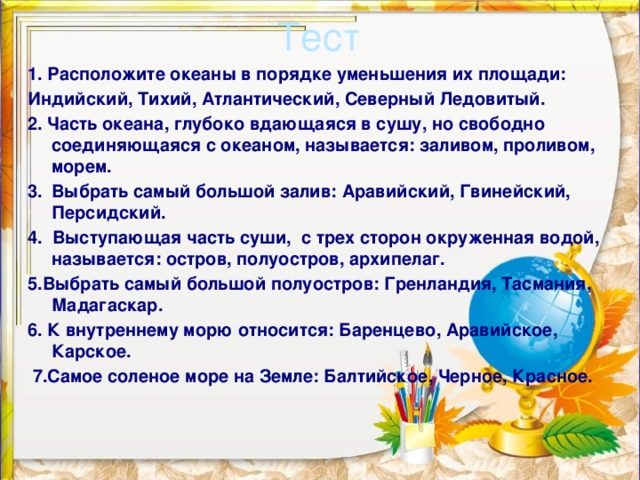 Тест 1. Расположите океаны в порядке уменьшения их площади: Индийский, Тихий, Атлантический, Северный Ледовитый. 2. Часть океана, глубоко вдающаяся в сушу, но свободно соединяющаяся с океаном, называется: заливом, проливом, морем. 3.  Выбрать самый большой залив: Аравийский, Гвинейский, Персидский. 4. Выступающая часть суши, с трех сторон окруженная водой, называется: остров, полуостров, архипелаг. 5.Выбрать самый большой полуостров: Гренландия, Тасмания, Мадагаскар. 6. К внутреннему морю относится: Баренцево, Аравийское, Карское.  7.Самое соленое море на Земле: Балтийское, Черное, Красное.