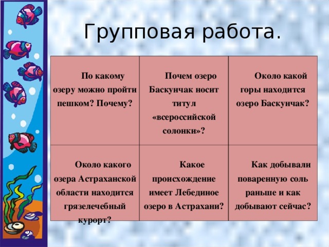 Групповая работа.  По какому озеру можно пройти пешком? Почему?  Почем озеро Баскунчак носит титул «всероссийской солонки»?  Около какого озера Астраханской области находится грязелечебный курорт?  Около какой горы находится озеро Баскунчак?  Какое происхождение имеет Лебединое озеро в Астрахани?  Как добывали поваренную соль раньше и как добывают сейчас?