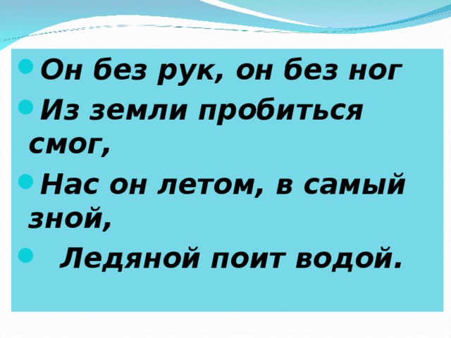 Он без рук, он без ног Из земли пробиться смог, Нас он летом, в самый зной,  Ледяной поит водой.