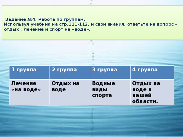 Задание №4. Работа по группам.  Используя учебник на стр.111-112, и свои знания, ответьте на вопрос - отдых , лечение и спорт на «воде».   1 группа 2 группа Лечение «на воде» 3 группа  Отдых на воде 4 группа  Водные виды спорта  Отдых на воде в нашей области.