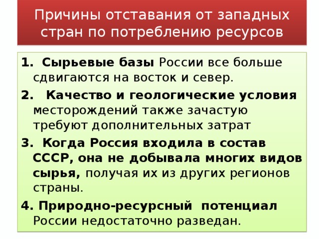 Причины отставания от западных стран по потреблению ресурсов 1.  Сырьевые базы России все больше сдвигаются на восток и север. 2.  Качество и геологические условия месторождений также зачастую требуют дополнительных затрат 3.  Когда Россия входила в состав СССР, она не добывала многих видов сырья, получая их из других регионов страны. 4.  Природно-ресурсный потенциал России недостаточно разведан.