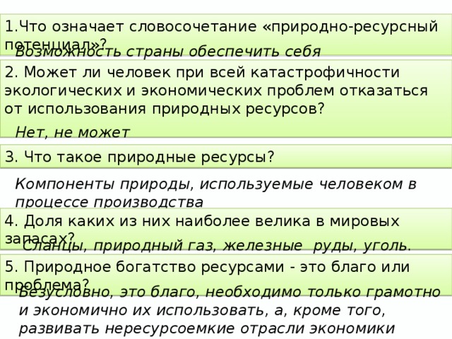 1.Что означает словосочетание «природно-ресурсный потенциал»? Возможность страны обеспечить себя необходимыми ресурсами 2. Может ли человек при всей катастрофичности экологических и экономических проблем отказаться от использования природных ресурсов?   Нет, не может 3. Что такое природные ресурсы? Компоненты природы, используемые человеком в процессе производства 4. Доля каких из них наиболее велика в мировых запасах? Сланцы, природный газ, железные руды, уголь. 5. Природное богатство ресурсами - это благо или проблема? Безусловно, это благо, необходимо только грамотно и экономично их использовать, а, кроме того, развивать нересурсоемкие отрасли экономики