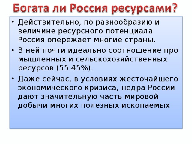 Действительно, по разнообразию и величине ресурсного потенциала Россия опережает многие страны. В ней почти идеально соотношение про­мышленных и сельскохозяйственных ресурсов (55:45%). Даже сейчас, в условиях жесточайшего экономического кризиса, недра России дают значительную часть мировой добычи многих полезных ископаемых