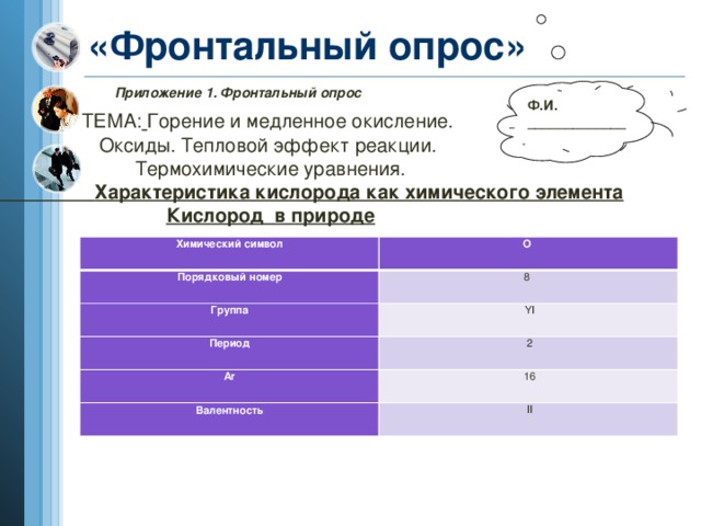 «Фронтальный опрос» Приложение 1. Фронтальный опрос Ф.И. _____________ ТЕМА:  Горение и медленное окисление. Оксиды. Тепловой эффект реакции. Термохимические уравнения.  Характеристика кислорода как химического элемента Кислород в природе  Химический символ Порядковый номер О  Группа 8  Период   YI Ar   2 Валентность   16   II