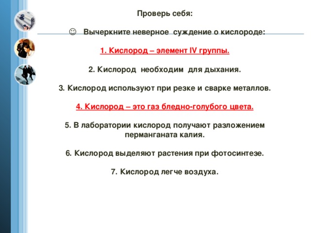 Проверь себя:   ☺ Вычеркните неверное суждение о кислороде:   1. Кислород – элемент IV группы.   2. Кислород необходим для дыхания.   3. Кислород используют при резке и сварке металлов.   4. Кислород – это газ бледно-голубого цвета.   5. В лаборатории кислород получают разложением перманганата калия.   6. Кислород выделяют растения при фотосинтезе.   7. Кислород легче воздуха.