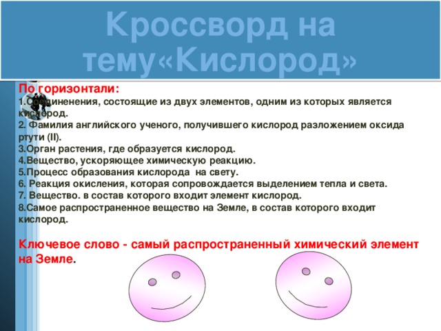 Кроссворд на тему«Кислород»  По горизонтали: 1.Соединенения, состоящие из двух элементов, одним из которых является кислород. 2. Фамилия английского ученого, получившего кислород разложением оксида ртути (II). 3.Орган растения, где образуется кислород. 4.Вещество, ускоряющее химическую реакцию. 5.Процесс образования кислорода на свету. 6. Реакция окисления, которая сопровождается выделением тепла и света. 7. Вещество. в состав которого входит элемент кислород. 8.Самое распространенное вещество на Земле, в состав которого входит кислород.  Ключевое слово - самый распространенный химический элемент на Земле .   