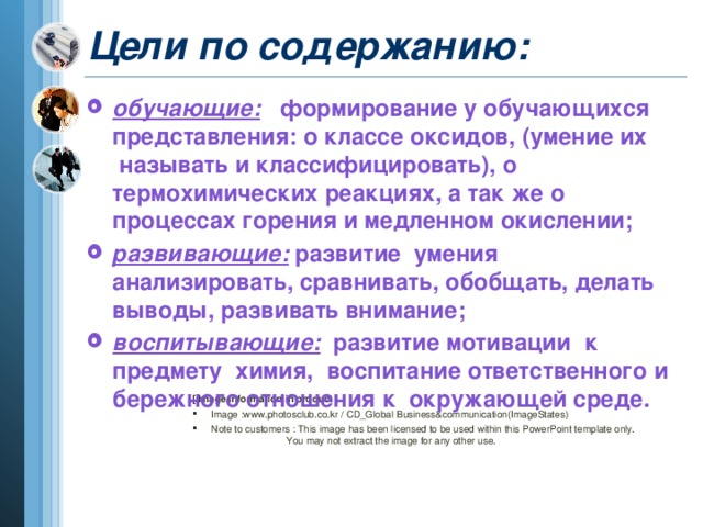 Цели по содержанию: обучающие:    формирование у обучающихся представления: о классе оксидов, (умение их  называть и классифицировать), о термохимических реакциях, а так же о процессах горения и медленном окислении;   развивающие:  развитие  умения анализировать, сравнивать, обобщать, делать выводы, развивать внимание; воспитывающие:  развитие мотивации  к предмету  химия,  воспитание ответственного и бережного отношения к  окружающей среде.  [ Image information in product ]  Image :www.photosclub.co.kr / CD_Global Business&communication(ImageStates)  Note to customers : This image has been licensed to be used within this PowerPoint template only.  You may not extract the image for any other use.