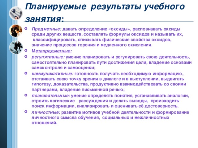 Планируемые  результаты учебного занятия :        Предметные:  давать определение «оксиды», распознавать оксиды среди других веществ, составлять формулы оксидов и называть их,  классифицировать, описывать физические свойства оксидов, значение процессов горения и медленного окисления. М етапредметные:  регулятивные: умение планировать и регулировать свою деятельность, самостоятельно планировать пути достижения цели, владение основами самоконтроля и самооценки; коммуникативные:  готовность получать необходимую информацию, отстаивать свою точку зрения в диалоге и в выступлении, выдвигать гипотезу, доказательства, продуктивно взаимодействовать со своими партнерами, владение письменной речью; познавательные:  умение определять понятия, устанавливать аналогии, строить логические   рассуждения и делать выводы,  производить поиск информации, анализировать и оценивать её достоверность. личностные: развитие мотивов учебной деятельности и формирование личностного смысла обучения,  социальных и межличностных отношений.