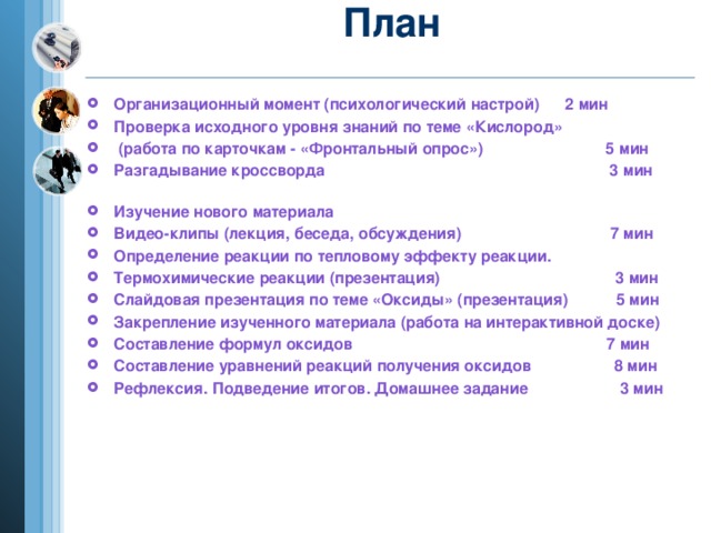 План   Организационный момент (психологический настрой) 2 мин Проверка исходного уровня знаний по теме «Кислород»  (работа по карточкам - «Фронтальный опрос») 5 мин Разгадывание кроссворда 3 мин Изучение нового материала Видео-клипы (лекция, беседа, обсуждения) 7 мин Определение реакции по тепловому эффекту реакции. Термохимические реакции (презентация) 3 мин Слайдовая презентация по теме «Оксиды» (презентация) 5 мин Закрепление изученного материала (работа на интерактивной доске) Составление формул оксидов 7 мин Составление уравнений реакций получения оксидов 8 мин Рефлексия. Подведение итогов. Домашнее задание 3 мин