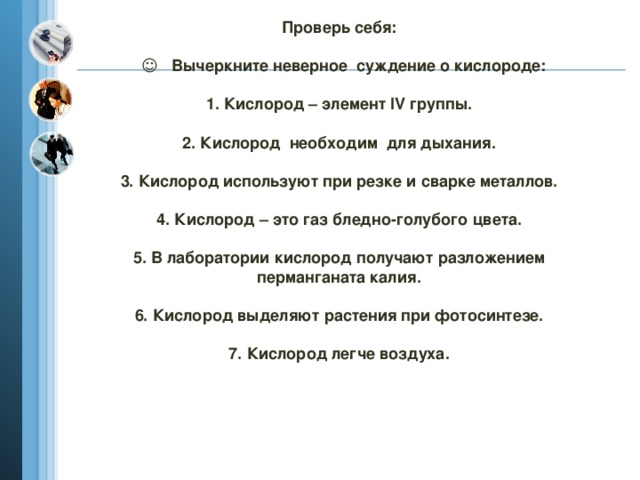 Проверь себя:   ☺ Вычеркните неверное суждение о кислороде:   1. Кислород – элемент IV группы.   2. Кислород необходим для дыхания.   3. Кислород используют при резке и сварке металлов.   4. Кислород – это газ бледно-голубого цвета.   5. В лаборатории кислород получают разложением перманганата калия.   6. Кислород выделяют растения при фотосинтезе.   7. Кислород легче воздуха.