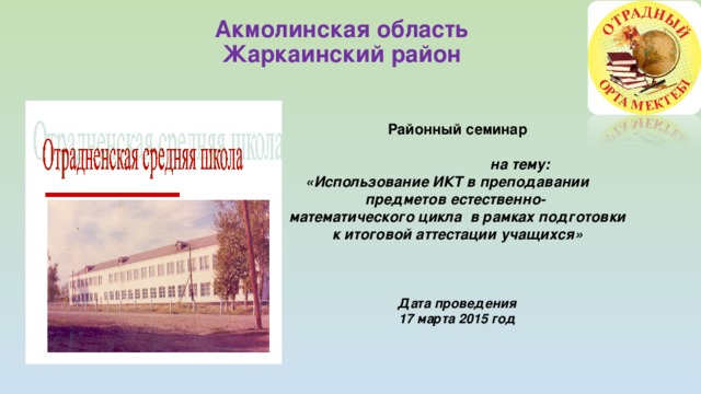 Акмолинская область  Жаркаинский район     Районный семинар    на тему: «Использование ИКТ в преподавании предметов естественно- математического цикла в рамках подготовки к итоговой аттестации учащихся»     Дата проведения 17 марта 2015 год