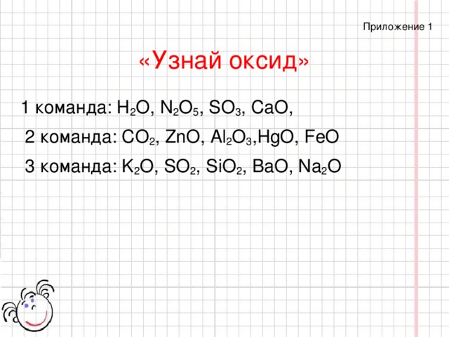 Приложение 1 «Узнай оксид»  1 команда: H 2 O, N 2 O 5 , SO 3 , CaO,  2 команда: CO 2 , ZnO, Al 2 O 3 ,HgO, FeO  3 команда: K 2 O, SO 2 , SiO 2 , BaO, Na 2 O