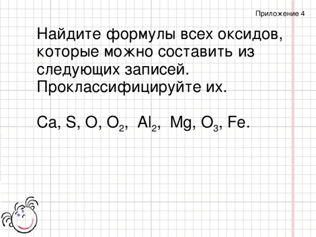 Приложение 4 Найдите формулы всех оксидов, которые можно составить из следующих записей. Проклассифицируйте их. Са, S, О, О 2 , Аl 2 , Mg, О 3 , Fe.
