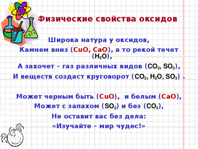 Физические свойства оксидов Широка натура у оксидов, Камнем вниз ( CuO, CaO ), а то рекой течет ( H 2 O ), А захочет – газ различных видов ( CO 2 , SO 2 ), И веществ создаст круговорот ( CO 2 , H 2 O, SO 3 ) .  Может черным быть ( CuO ), и белым ( CaO ), Может с запахом ( SO 2 ) и без ( CO 2 ), Не оставит вас без дела: «Изучайте – мир чудес!»