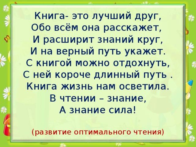 Книга- это лучший друг,  Обо всём она расскажет,  И расширит знаний круг,  И на верный путь укажет.  С книгой можно отдохнуть,  С ней короче длинный путь .  Книга жизнь нам осветила.  В чтении – знание,  А знание сила!   (развитие оптимального чтения)