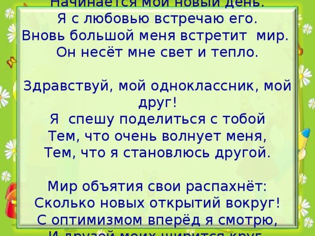 Начинается мой новый день.  Я с любовью встречаю его.  Вновь большой меня встретит мир.  Он несёт мне свет и тепло.   Здравствуй, мой одноклассник, мой друг!  Я спешу поделиться с тобой  Тем, что очень волнует меня,  Тем, что я становлюсь другой.   Мир объятия свои распахнёт:  Сколько новых открытий вокруг!  С оптимизмом вперёд я смотрю,  И друзей моих ширится круг.