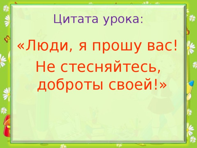 Цитата урока:  «Люди, я прошу вас! Не стесняйтесь, доброты своей!»