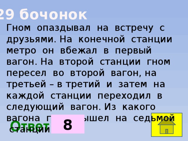 29 бочонок Гном опаздывал на встречу с друзьями. На конечной станции метро он вбежал в первый вагон. На второй станции гном пересел во второй вагон, на третьей – в третий и затем на каждой станции переходил в следующий вагон. Из какого вагона гном вышел на седьмой станции?  8  Ответ: