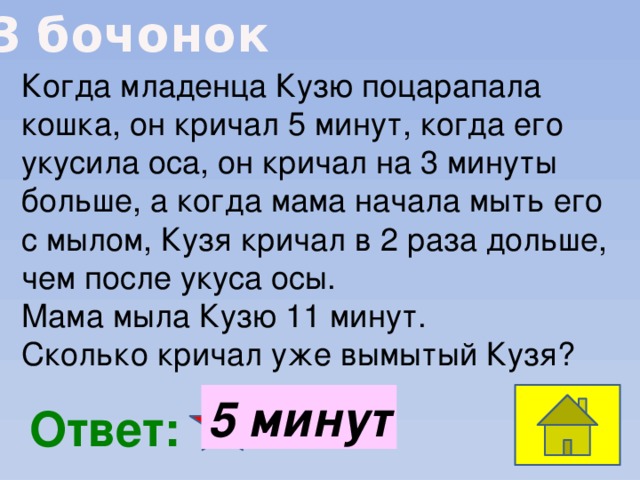 3 бочонок Когда младенца Кузю поцарапала кошка, он кричал 5 минут, когда его укусила оса, он кричал на 3 минуты больше, а когда мама начала мыть его с мылом, Кузя кричал в 2 раза дольше, чем после укуса осы. Мама мыла Кузю 11 минут. Сколько кричал уже вымытый Кузя? 5 минут  Ответ: