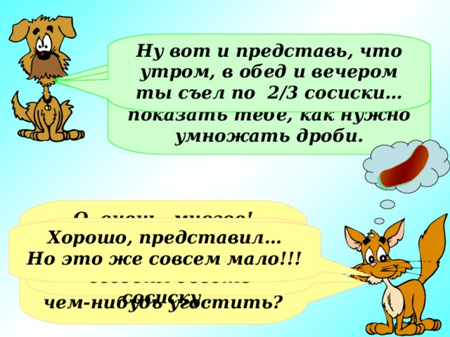 Ну вот и представь, что утром, в обед и вечером ты съел по 2/3 сосиски… Кот, а что ты любишь больше всего? Нет, просто я хотел на «съедобном» примере показать тебе, как нужно умножать дроби. О, очень многое! Сосиски, мороженое или просто молоко…А что, ты хочешь меня чем-нибудь угостить? Очень жаль. А мне так хотелось сегодня съесть сосиску… Хорошо, представил… Но это же совсем мало!!!