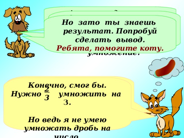 А всего за день это будет… Это не так уж мало. Ты нашел ответ с помощью сложения, а не смог бы ты применить умножение? Но зато ты знаешь результат. Попробуй сделать вывод. Ребята, помогите коту. Всего это будет   или целых две сосиски!!! Конечно, смог бы. Нужно умножить на 3 .  Но ведь я не умею умножать дробь на число. 2 3 2 3 6 3 2 3 2 3 Хорошо, представил… Но это же совсем мало!!! + + =