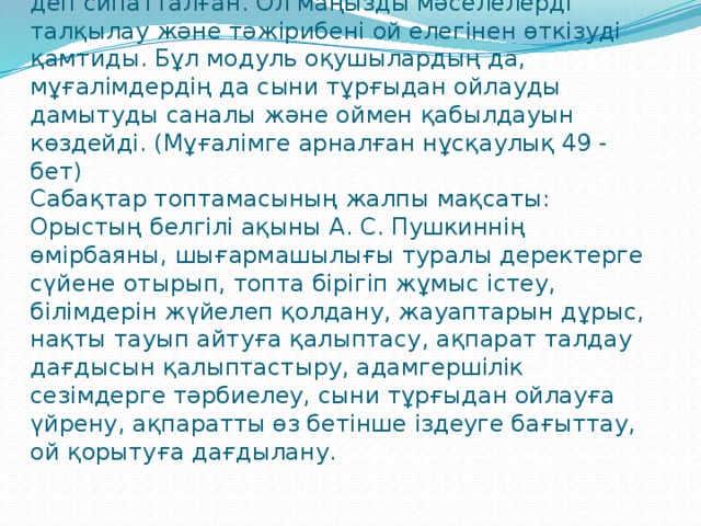 Сыни тұрғыдан ойлау «ойлау туралы ойлану» деп сипатталған. Ол маңызды мәселелерді талқылау және тәжірибені ой елегінен өткізуді қамтиды. Бұл модуль оқушылардың да, мұғалімдердің да сыни тұрғыдан ойлауды дамытуды саналы және оймен қабылдауын көздейді. (Мұғалімге арналған нұсқаулық 49 - бет)  Сабақтар топтамасының жалпы мақсаты: Орыстың белгілі ақыны А. С. Пушкиннің өмірбаяны, шығармашылығы туралы деректерге сүйене отырып, топта бірігіп жұмыс істеу, білімдерін жүйелеп қолдану, жауаптарын дұрыс, нақты тауып айтуға қалыптасу, ақпарат талдау дағдысын қалыптастыру, адамгершілік сезімдерге тәрбиелеу, сыни тұрғыдан ойлауға үйрену, ақпаратты өз бетінше іздеуге бағыттау, ой қорытуға дағдылану.