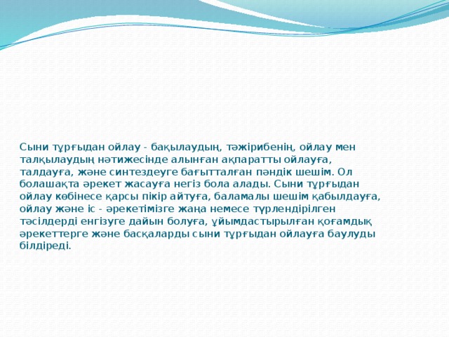 Сыни тұрғыдан ойлау - бақылаудың, тәжірибенің, ойлау мен талқылаудың нәтижесінде алынған ақпаратты ойлауға, талдауға, және синтездеуге бағытталған пәндік шешім. Ол болашақта әрекет жасауға негіз бола алады. Сыни тұрғыдан ойлау көбінесе қарсы пікір айтуға, баламалы шешім қабылдауға, ойлау және іс - әрекетімізге жаңа немесе түрлендірілген тәсілдерді енгізуге дайын болуға, ұйымдастырылған қоғамдық әрекеттерге және басқаларды сыни тұрғыдан ойлауға баулуды білдіреді.