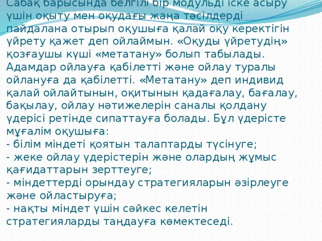 Сабақ барысында белгілі бір модульді іске асыру үшін оқыту мен оқудағы жаңа тәсілдерді пайдалана отырып оқушыға қалай оқу керектігін үйрету қажет деп ойлаймын. «Оқуды үйретудің» қозғаушы күші «метатану» болып табылады. Адамдар ойлауға қабілетті және ойлау туралы ойлануға да қабілетті. «Метатану» деп индивид қалай ойлайтынын, оқитынын қадағалау, бағалау, бақылау, ойлау нәтижелерін саналы қолдану үдерісі ретінде сипаттауға болады. Бұл үдерісте мұғалім оқушыға:  - білім міндеті қоятын талаптарды түсінуге;  - жеке ойлау үдерістерін және олардың жұмыс қағидаттарын зерттеуге;  - міндеттерді орындау стратегияларын әзірлеуге және ойластыруға;  - нақты міндет үшін сәйкес келетін стратегияларды таңдауға көмектеседі.