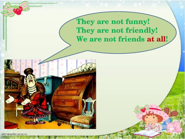 They are not funny! They are not friendly! We are not friends at all !
