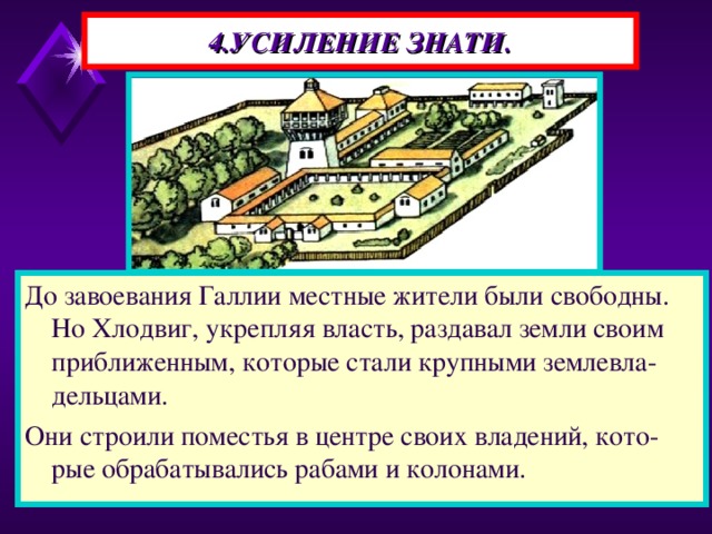 4.УСИЛЕНИЕ ЗНАТИ. До завоевания Галлии местные жители были свободны. Но Хлодвиг, укрепляя власть, раздавал земли своим приближенным, которые стали крупными землевла-дельцами. Они строили поместья в центре своих владений, кото-рые обрабатывались рабами и колонами.