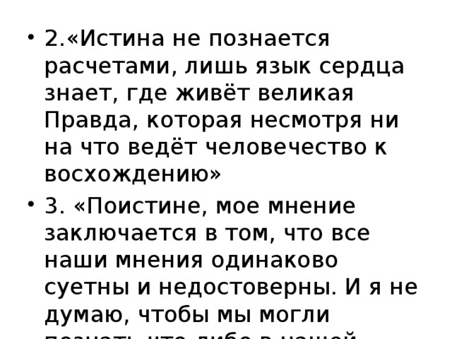 2.«Истина не познается расчетами, лишь язык сердца знает, где живёт великая Правда, которая несмотря ни на что ведёт человечество к восхождению» 3. «Поистине, мое мнение заключается в том, что все наши мнения одинаково суетны и недостоверны. И я не думаю, чтобы мы могли познать что-либо в нашей жизни»