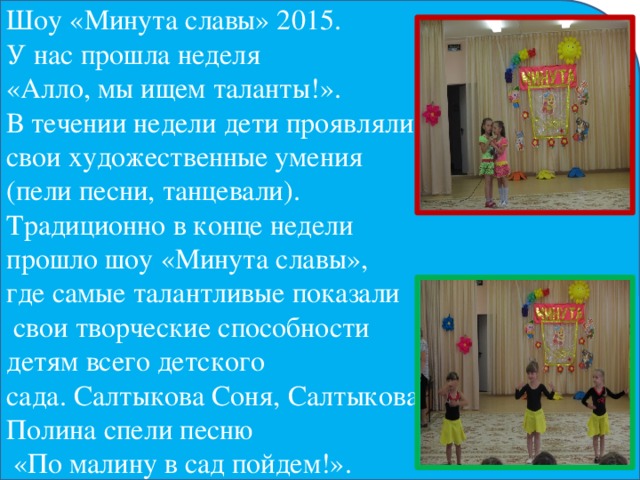 Шоу «Минута славы» 2015. У нас прошла неделя «Алло, мы ищем таланты!». В течении недели дети проявляли свои художественные умения (пели песни, танцевали). Традиционно в конце недели прошло шоу «Минута славы», где самые талантливые показали  свои творческие способности детям всего детского сада. Салтыкова Соня, Салтыкова Полина спели песню  «По малину в сад пойдем!».