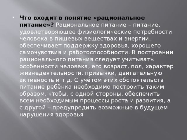 Что входит в понятие «рациональное питание»? Рациональное питание – питание, удовлетворяющее физиологические потребности человека в пищевых веществах и энергии, обеспечивает поддержку здоровья, хорошего самочувствия и работоспособности. В построении рационального питания следует учитывать особенности человека, его возраст, пол, характер жизнедеятельности, привычки, двигательную активность и т.д. С учётом этих обстоятельств питание ребёнка необходимо построить таким образом, чтобы, с одной стороны, обеспечить всем необходимым процессы роста и развития, а с другой – предупредить возможные в будущем нарушения здоровья