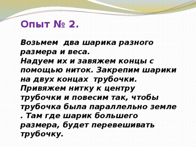 Опыт № 2.  Возьмем два шарика разного размера и веса.  Надуем их и завяжем концы с помощью ниток. Закрепим шарики на двух концах трубочки. Привяжем нитку к центру трубочки и повесим так, чтобы трубочка была параллельно земле . Там где шарик большего размера, будет перевешивать  трубочку.